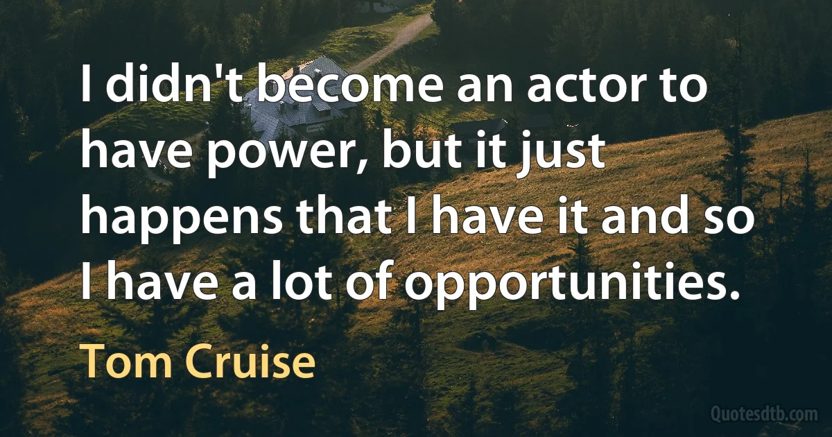 I didn't become an actor to have power, but it just happens that I have it and so I have a lot of opportunities. (Tom Cruise)