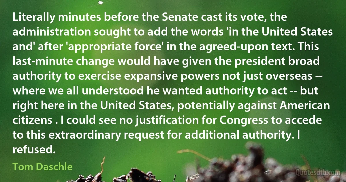 Literally minutes before the Senate cast its vote, the administration sought to add the words 'in the United States and' after 'appropriate force' in the agreed-upon text. This last-minute change would have given the president broad authority to exercise expansive powers not just overseas -- where we all understood he wanted authority to act -- but right here in the United States, potentially against American citizens . I could see no justification for Congress to accede to this extraordinary request for additional authority. I refused. (Tom Daschle)