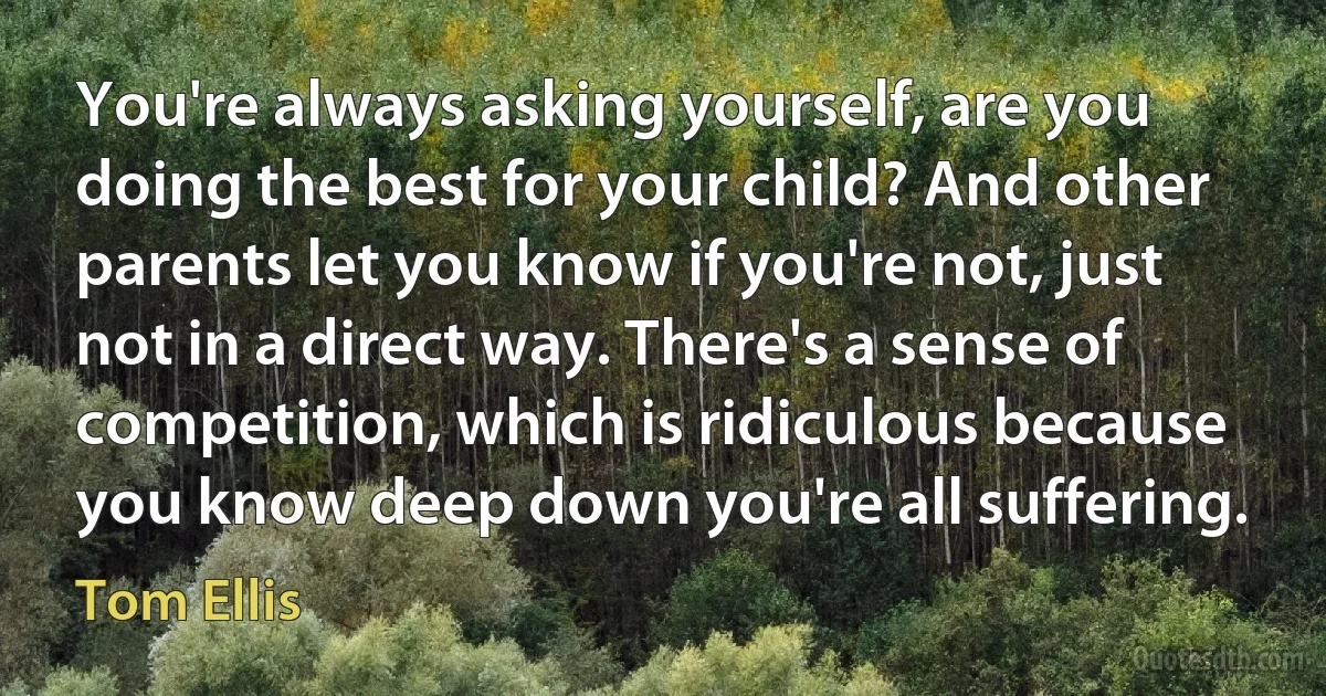 You're always asking yourself, are you doing the best for your child? And other parents let you know if you're not, just not in a direct way. There's a sense of competition, which is ridiculous because you know deep down you're all suffering. (Tom Ellis)