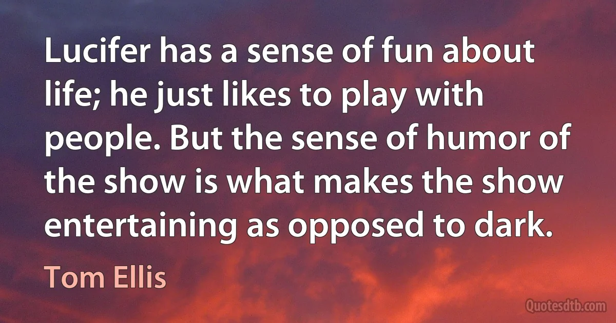 Lucifer has a sense of fun about life; he just likes to play with people. But the sense of humor of the show is what makes the show entertaining as opposed to dark. (Tom Ellis)