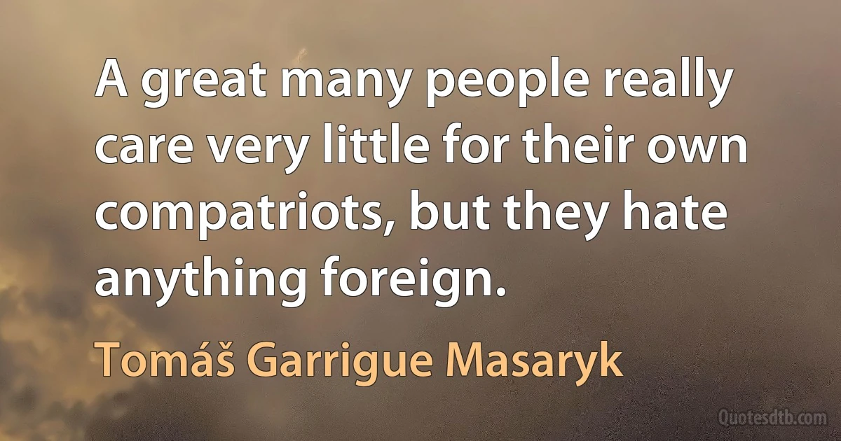 A great many people really care very little for their own compatriots, but they hate anything foreign. (Tomáš Garrigue Masaryk)