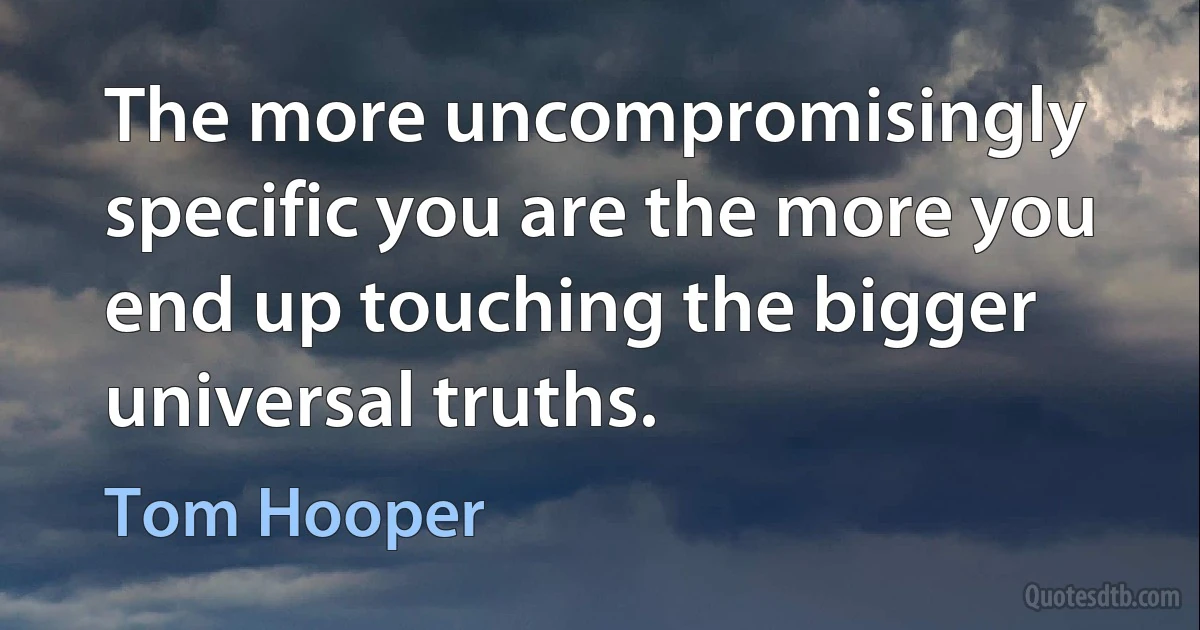 The more uncompromisingly specific you are the more you end up touching the bigger universal truths. (Tom Hooper)