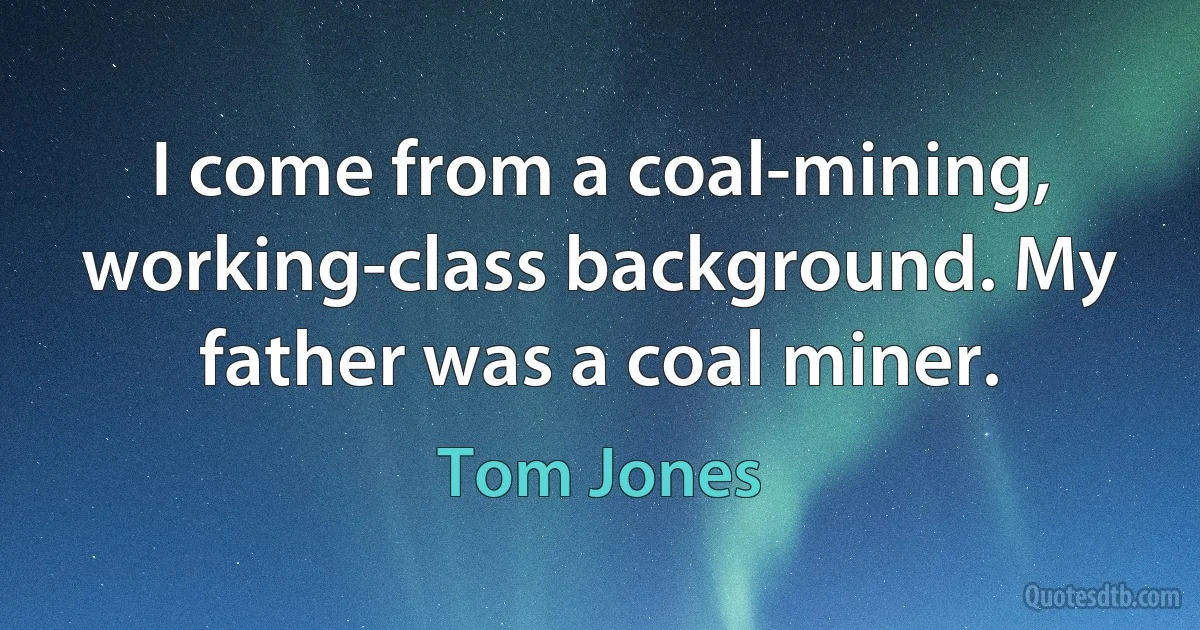 I come from a coal-mining, working-class background. My father was a coal miner. (Tom Jones)