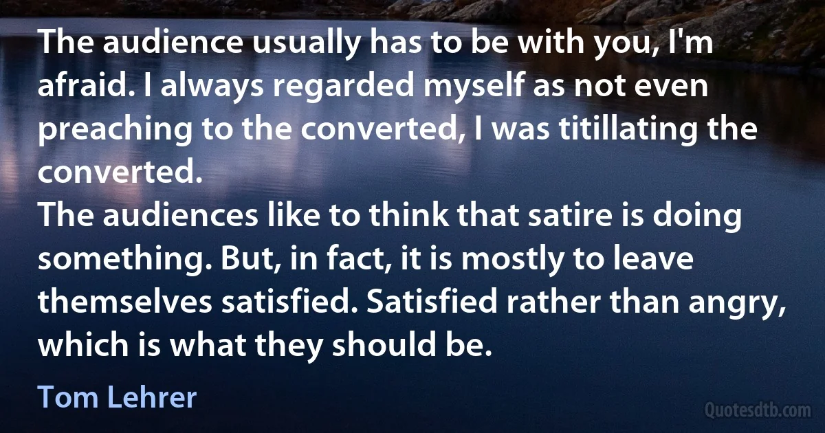 The audience usually has to be with you, I'm afraid. I always regarded myself as not even preaching to the converted, I was titillating the converted.
The audiences like to think that satire is doing something. But, in fact, it is mostly to leave themselves satisfied. Satisfied rather than angry, which is what they should be. (Tom Lehrer)
