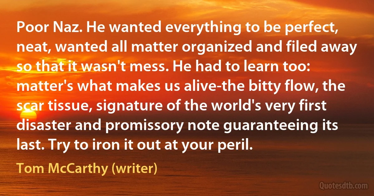 Poor Naz. He wanted everything to be perfect, neat, wanted all matter organized and filed away so that it wasn't mess. He had to learn too: matter's what makes us alive-the bitty flow, the scar tissue, signature of the world's very first disaster and promissory note guaranteeing its last. Try to iron it out at your peril. (Tom McCarthy (writer))