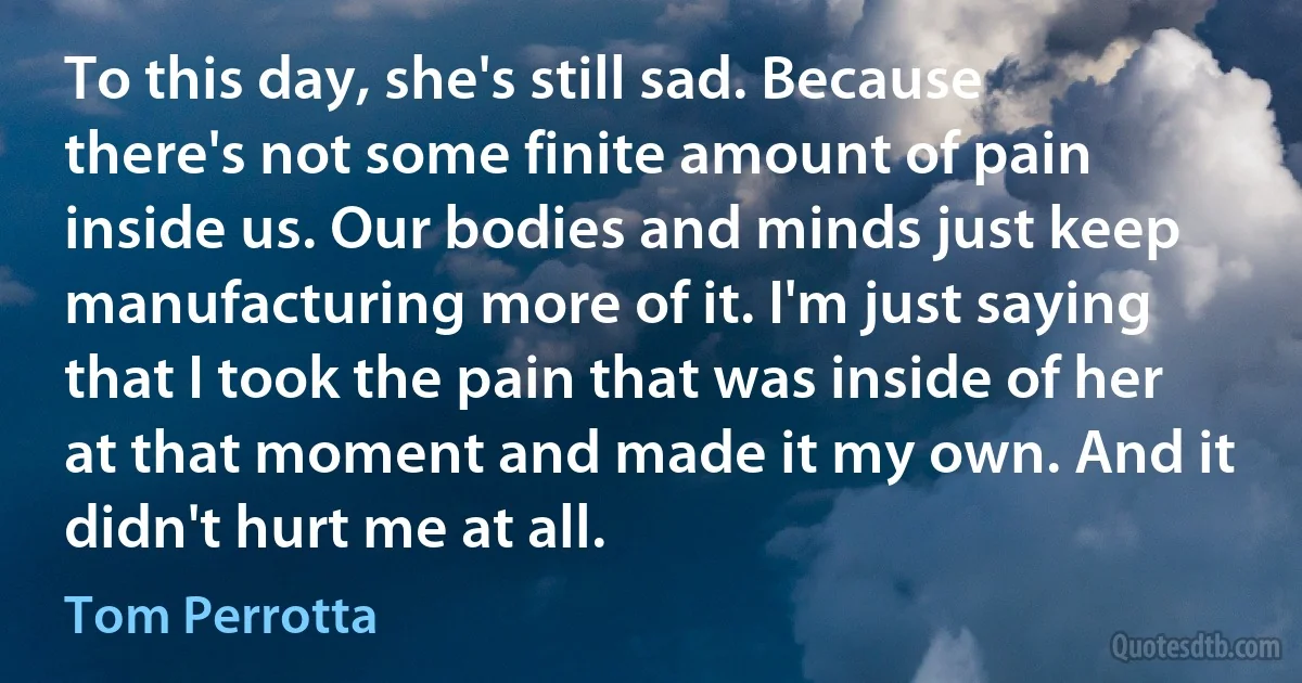 To this day, she's still sad. Because there's not some finite amount of pain inside us. Our bodies and minds just keep manufacturing more of it. I'm just saying that I took the pain that was inside of her at that moment and made it my own. And it didn't hurt me at all. (Tom Perrotta)