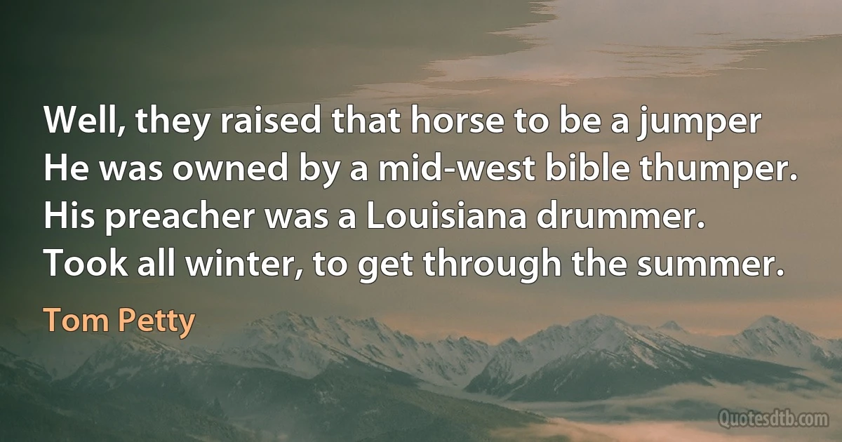 Well, they raised that horse to be a jumper
He was owned by a mid-west bible thumper.
His preacher was a Louisiana drummer.
Took all winter, to get through the summer. (Tom Petty)