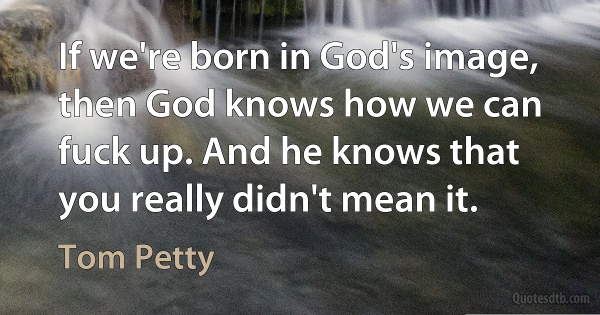 If we're born in God's image, then God knows how we can fuck up. And he knows that you really didn't mean it. (Tom Petty)