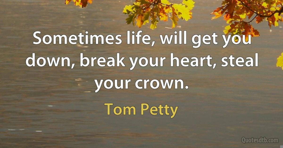 Sometimes life, will get you down, break your heart, steal your crown. (Tom Petty)