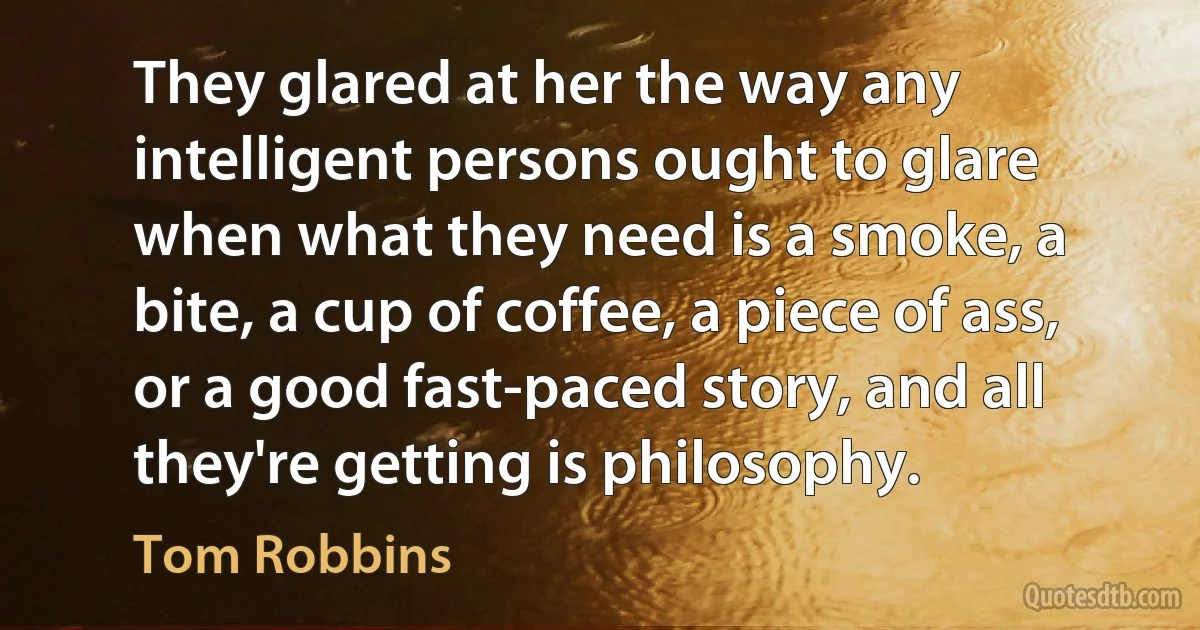 They glared at her the way any intelligent persons ought to glare when what they need is a smoke, a bite, a cup of coffee, a piece of ass, or a good fast-paced story, and all they're getting is philosophy. (Tom Robbins)