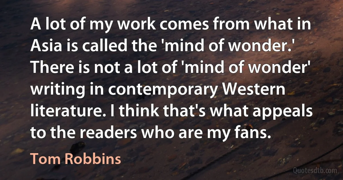 A lot of my work comes from what in Asia is called the 'mind of wonder.' There is not a lot of 'mind of wonder' writing in contemporary Western literature. I think that's what appeals to the readers who are my fans. (Tom Robbins)