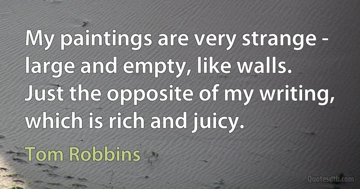 My paintings are very strange - large and empty, like walls. Just the opposite of my writing, which is rich and juicy. (Tom Robbins)