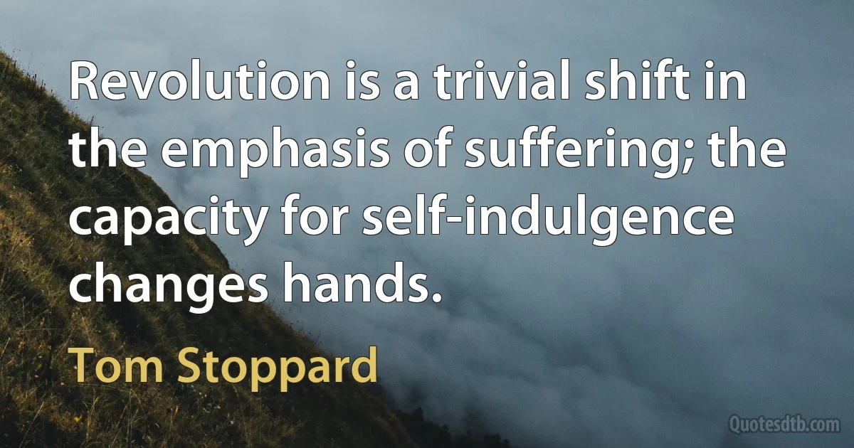 Revolution is a trivial shift in the emphasis of suffering; the capacity for self-indulgence changes hands. (Tom Stoppard)