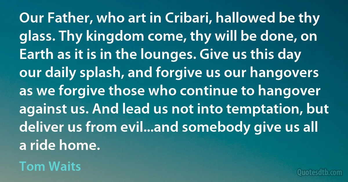 Our Father, who art in Cribari, hallowed be thy glass. Thy kingdom come, thy will be done, on Earth as it is in the lounges. Give us this day our daily splash, and forgive us our hangovers as we forgive those who continue to hangover against us. And lead us not into temptation, but deliver us from evil...and somebody give us all a ride home. (Tom Waits)