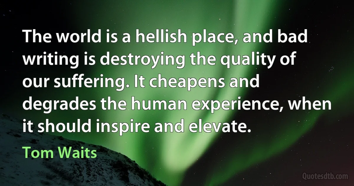 The world is a hellish place, and bad writing is destroying the quality of our suffering. It cheapens and degrades the human experience, when it should inspire and elevate. (Tom Waits)