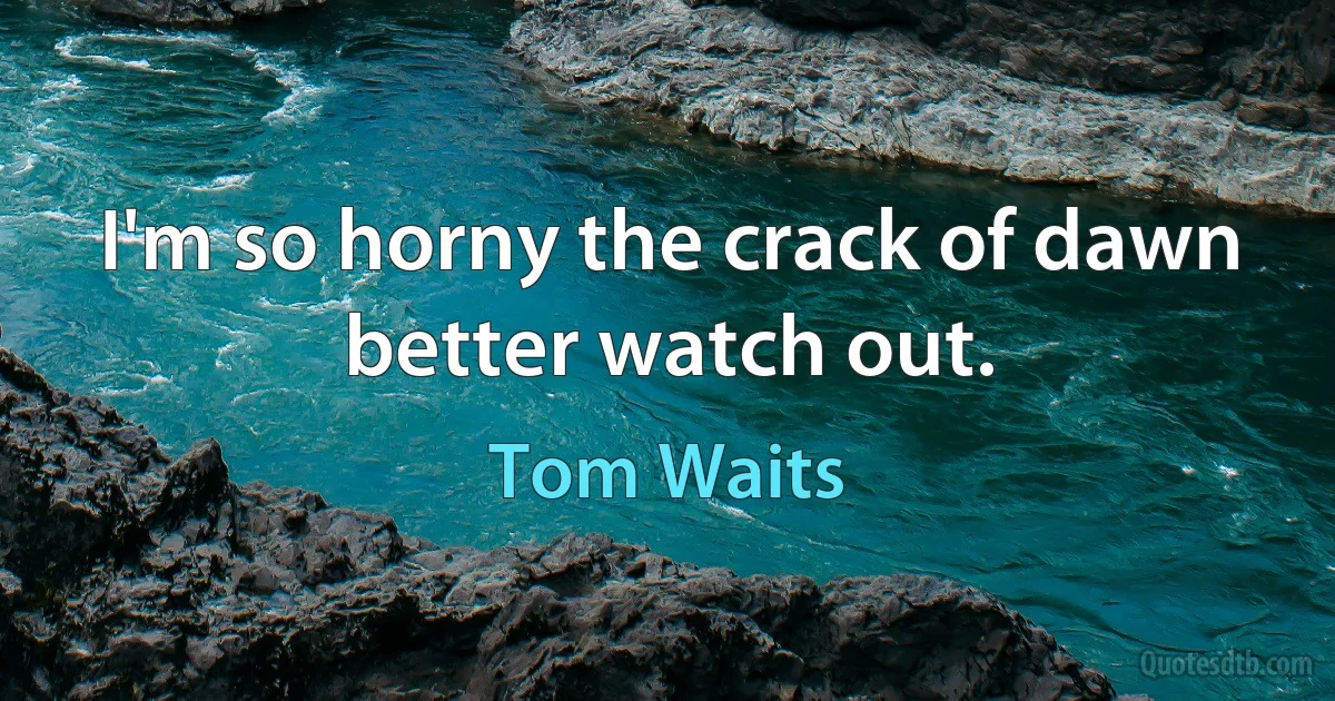 I'm so horny the crack of dawn better watch out. (Tom Waits)