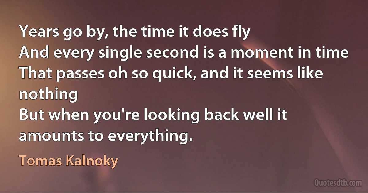 Years go by, the time it does fly
And every single second is a moment in time
That passes oh so quick, and it seems like nothing
But when you're looking back well it amounts to everything. (Tomas Kalnoky)