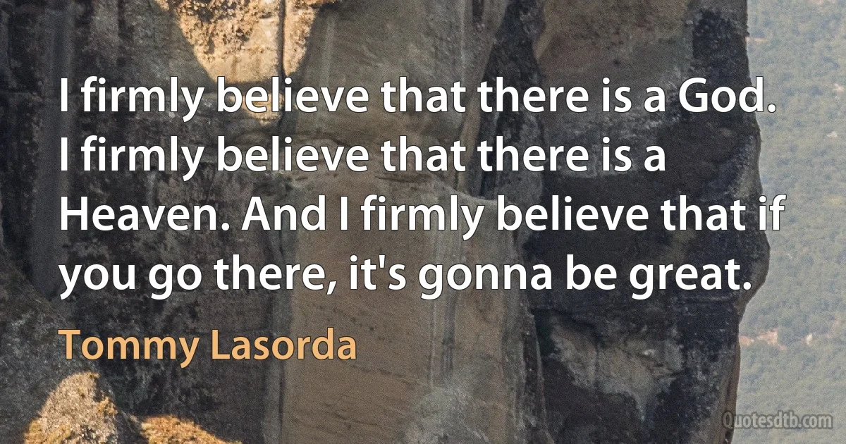 I firmly believe that there is a God. I firmly believe that there is a Heaven. And I firmly believe that if you go there, it's gonna be great. (Tommy Lasorda)