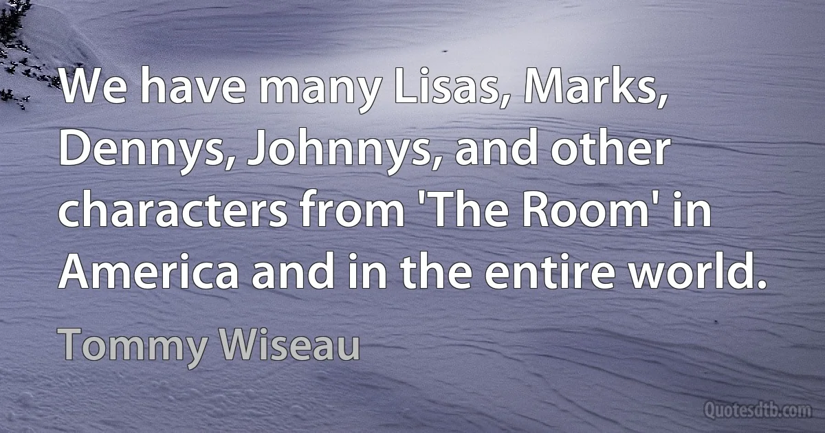 We have many Lisas, Marks, Dennys, Johnnys, and other characters from 'The Room' in America and in the entire world. (Tommy Wiseau)