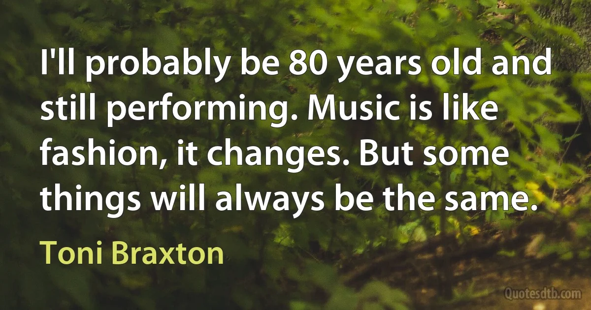 I'll probably be 80 years old and still performing. Music is like fashion, it changes. But some things will always be the same. (Toni Braxton)