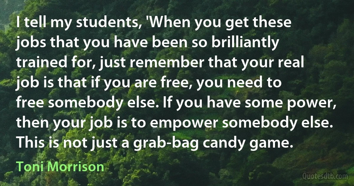 I tell my students, 'When you get these jobs that you have been so brilliantly trained for, just remember that your real job is that if you are free, you need to free somebody else. If you have some power, then your job is to empower somebody else. This is not just a grab-bag candy game. (Toni Morrison)