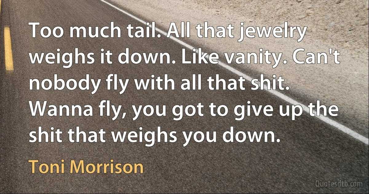 Too much tail. All that jewelry weighs it down. Like vanity. Can't nobody fly with all that shit. Wanna fly, you got to give up the shit that weighs you down. (Toni Morrison)