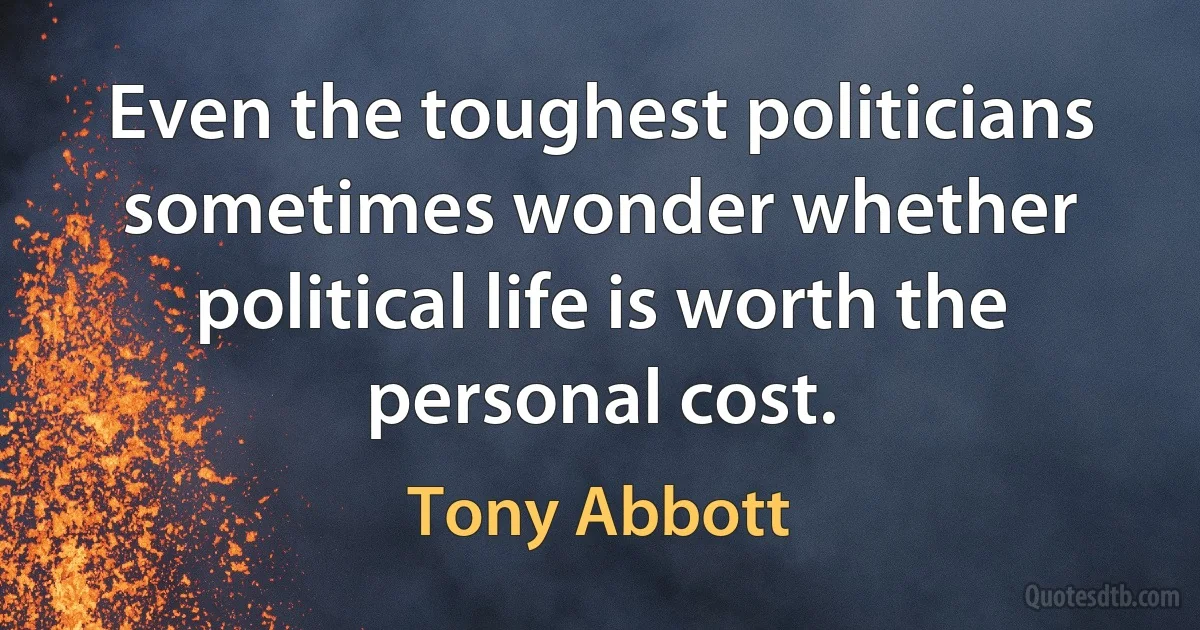 Even the toughest politicians sometimes wonder whether political life is worth the personal cost. (Tony Abbott)