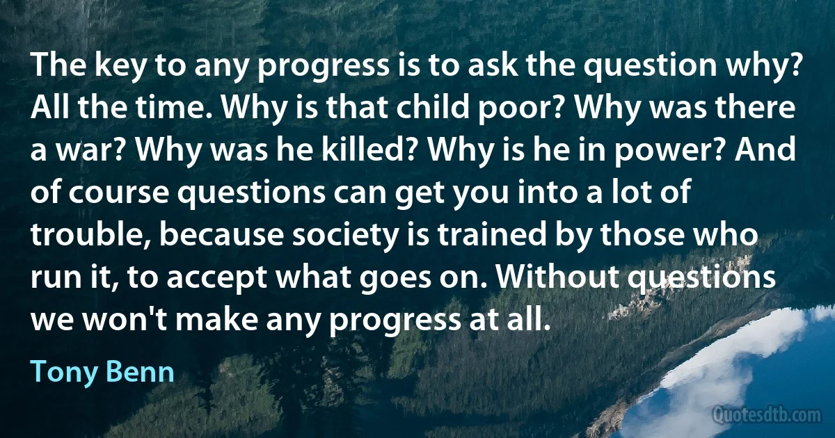 The key to any progress is to ask the question why? All the time. Why is that child poor? Why was there a war? Why was he killed? Why is he in power? And of course questions can get you into a lot of trouble, because society is trained by those who run it, to accept what goes on. Without questions we won't make any progress at all. (Tony Benn)