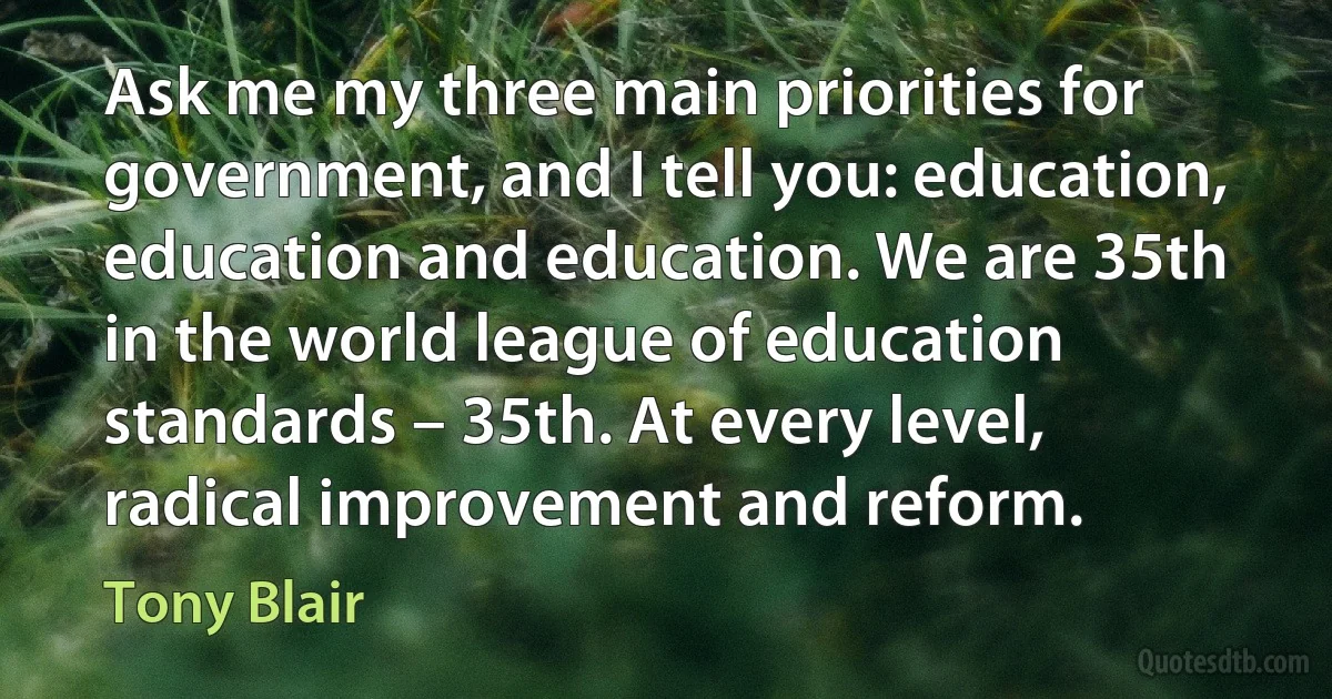 Ask me my three main priorities for government, and I tell you: education, education and education. We are 35th in the world league of education standards – 35th. At every level, radical improvement and reform. (Tony Blair)