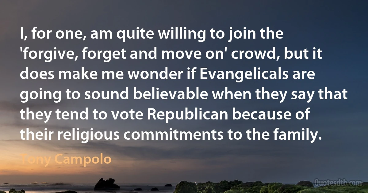 I, for one, am quite willing to join the 'forgive, forget and move on' crowd, but it does make me wonder if Evangelicals are going to sound believable when they say that they tend to vote Republican because of their religious commitments to the family. (Tony Campolo)