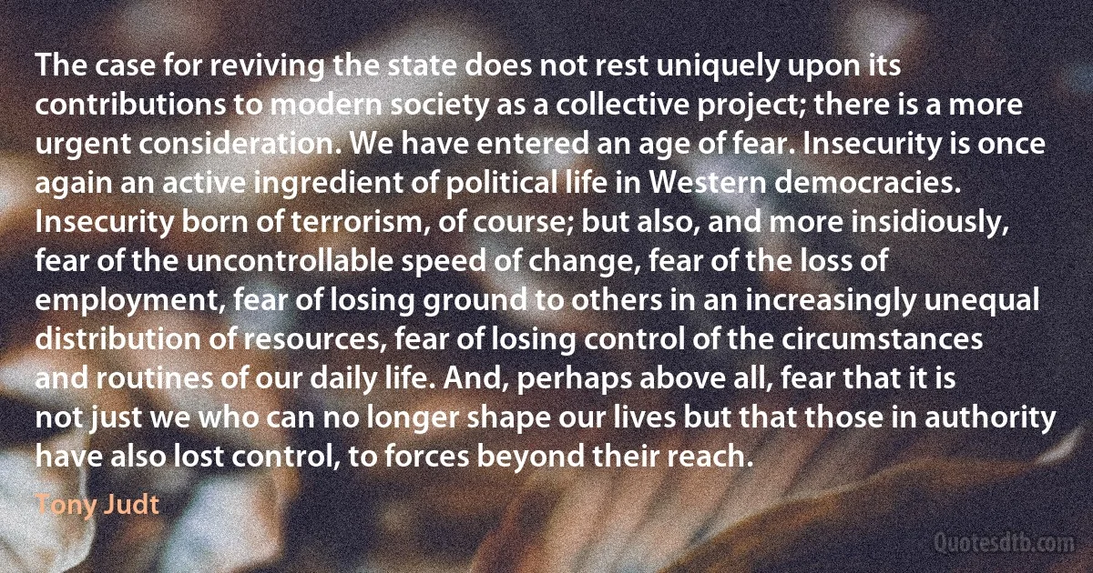 The case for reviving the state does not rest uniquely upon its contributions to modern society as a collective project; there is a more urgent consideration. We have entered an age of fear. Insecurity is once again an active ingredient of political life in Western democracies. Insecurity born of terrorism, of course; but also, and more insidiously, fear of the uncontrollable speed of change, fear of the loss of employment, fear of losing ground to others in an increasingly unequal distribution of resources, fear of losing control of the circumstances and routines of our daily life. And, perhaps above all, fear that it is not just we who can no longer shape our lives but that those in authority have also lost control, to forces beyond their reach. (Tony Judt)