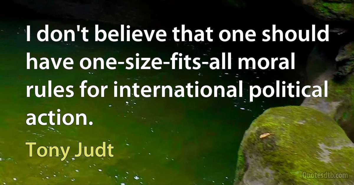 I don't believe that one should have one-size-fits-all moral rules for international political action. (Tony Judt)