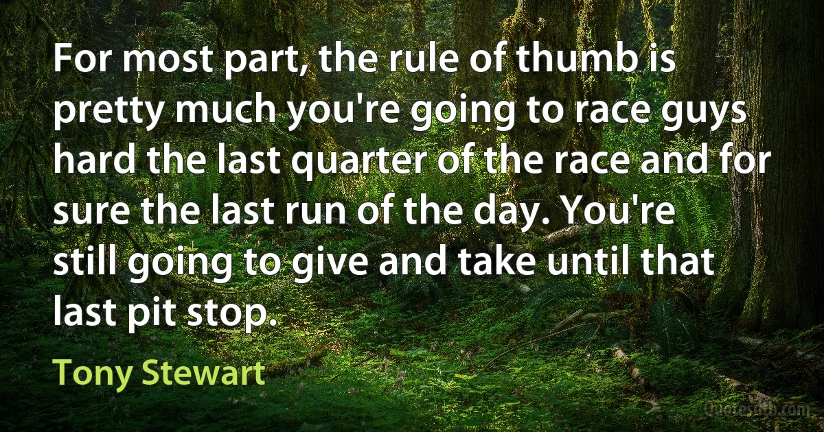 For most part, the rule of thumb is pretty much you're going to race guys hard the last quarter of the race and for sure the last run of the day. You're still going to give and take until that last pit stop. (Tony Stewart)