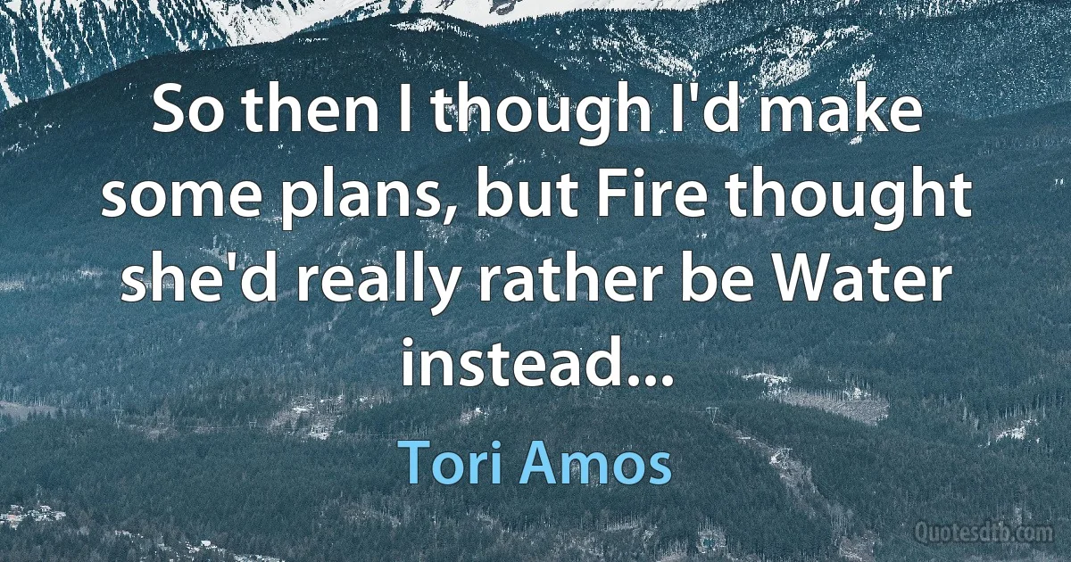 So then I though I'd make some plans, but Fire thought she'd really rather be Water instead... (Tori Amos)