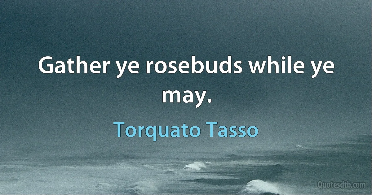 Gather ye rosebuds while ye may. (Torquato Tasso)