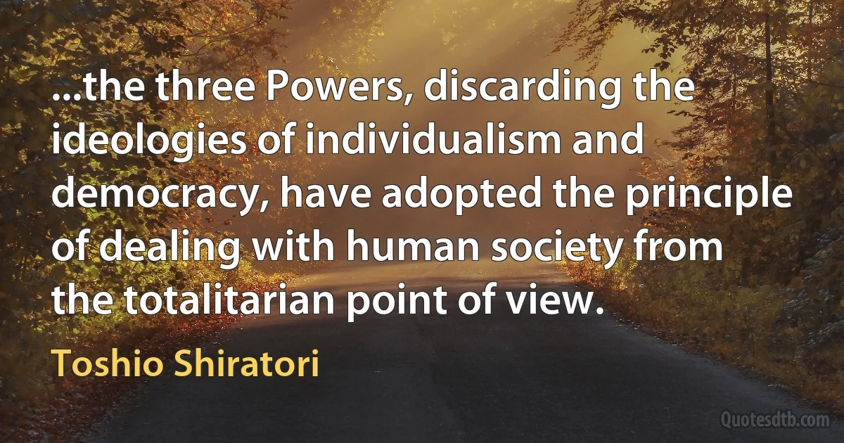 ...the three Powers, discarding the ideologies of individualism and democracy, have adopted the principle of dealing with human society from the totalitarian point of view. (Toshio Shiratori)