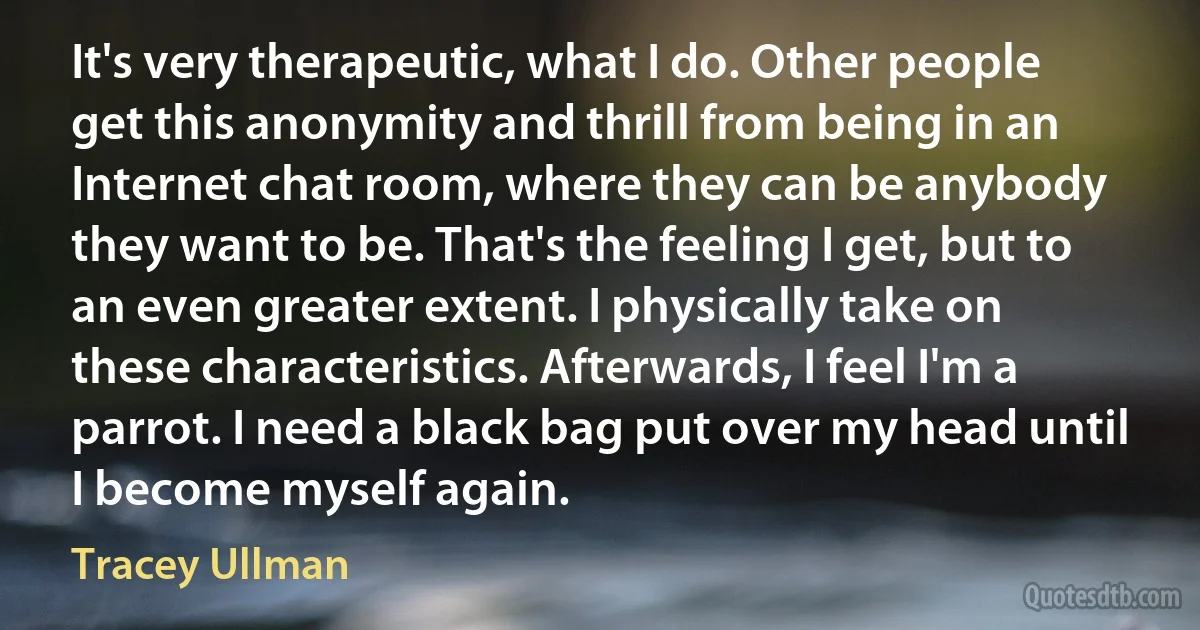 It's very therapeutic, what I do. Other people get this anonymity and thrill from being in an Internet chat room, where they can be anybody they want to be. That's the feeling I get, but to an even greater extent. I physically take on these characteristics. Afterwards, I feel I'm a parrot. I need a black bag put over my head until I become myself again. (Tracey Ullman)