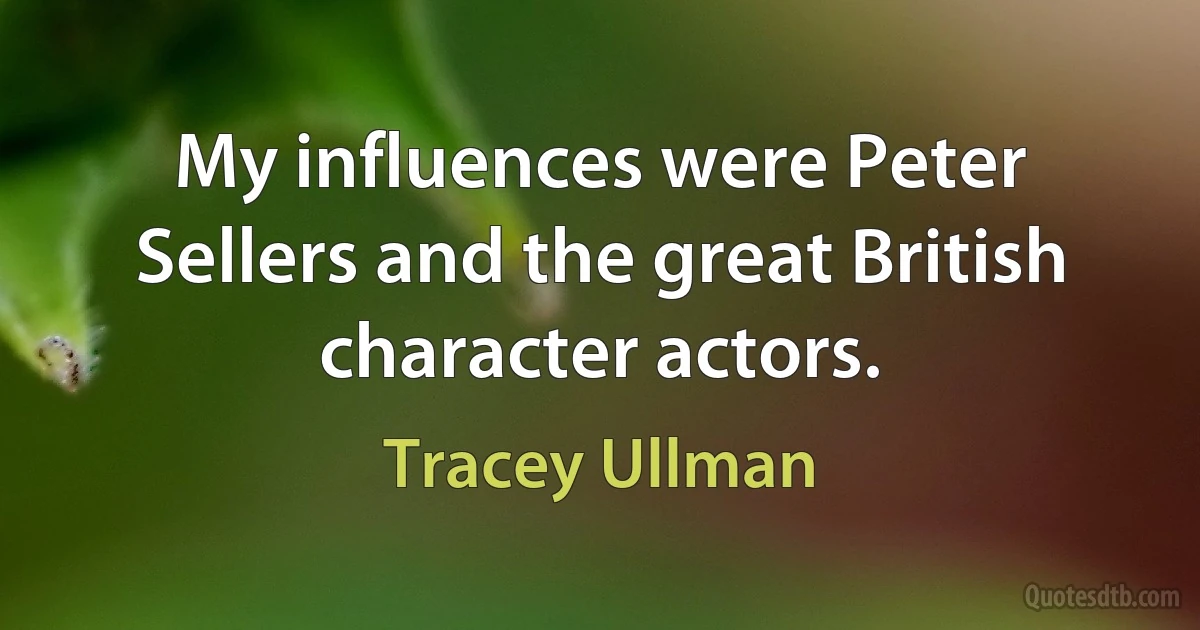 My influences were Peter Sellers and the great British character actors. (Tracey Ullman)