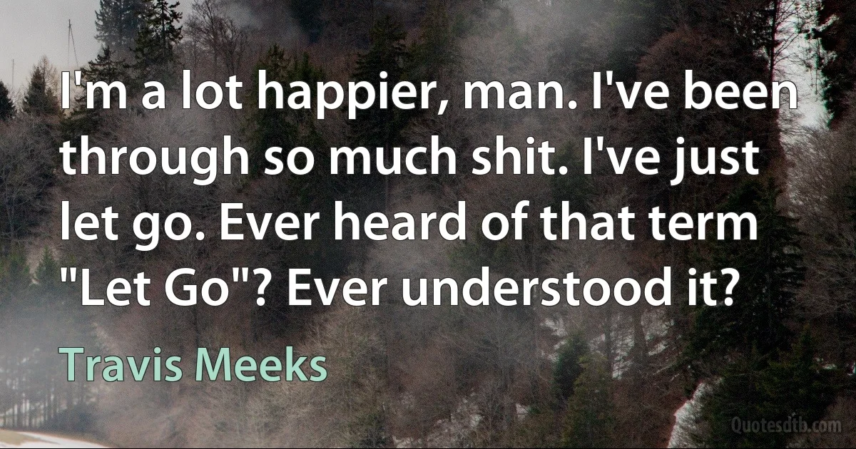 I'm a lot happier, man. I've been through so much shit. I've just let go. Ever heard of that term "Let Go"? Ever understood it? (Travis Meeks)