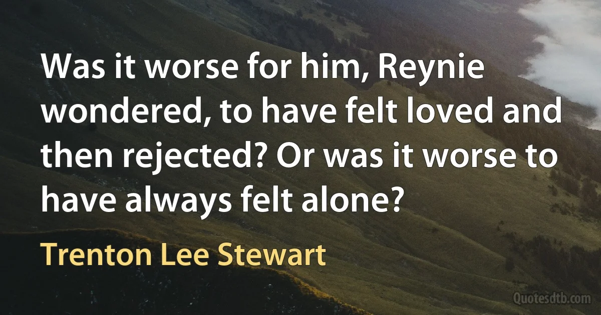 Was it worse for him, Reynie wondered, to have felt loved and then rejected? Or was it worse to have always felt alone? (Trenton Lee Stewart)