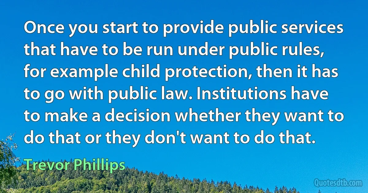 Once you start to provide public services that have to be run under public rules, for example child protection, then it has to go with public law. Institutions have to make a decision whether they want to do that or they don't want to do that. (Trevor Phillips)