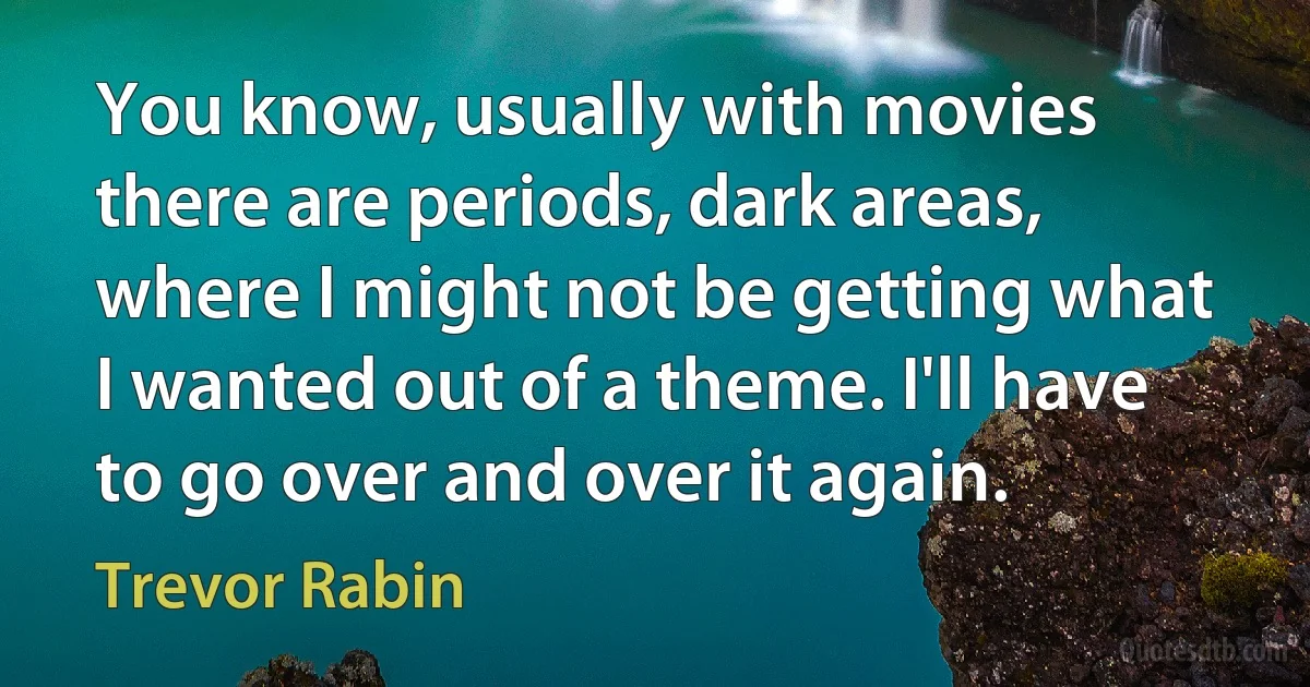 You know, usually with movies there are periods, dark areas, where I might not be getting what I wanted out of a theme. I'll have to go over and over it again. (Trevor Rabin)