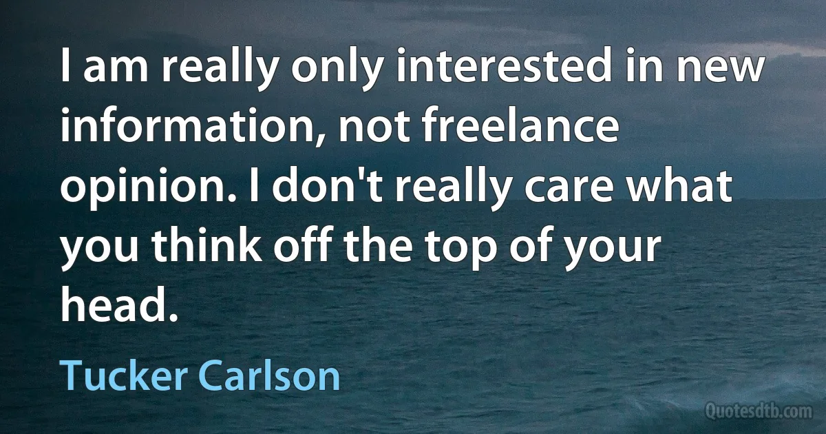 I am really only interested in new information, not freelance opinion. I don't really care what you think off the top of your head. (Tucker Carlson)