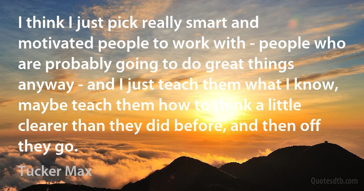 I think I just pick really smart and motivated people to work with - people who are probably going to do great things anyway - and I just teach them what I know, maybe teach them how to think a little clearer than they did before, and then off they go. (Tucker Max)