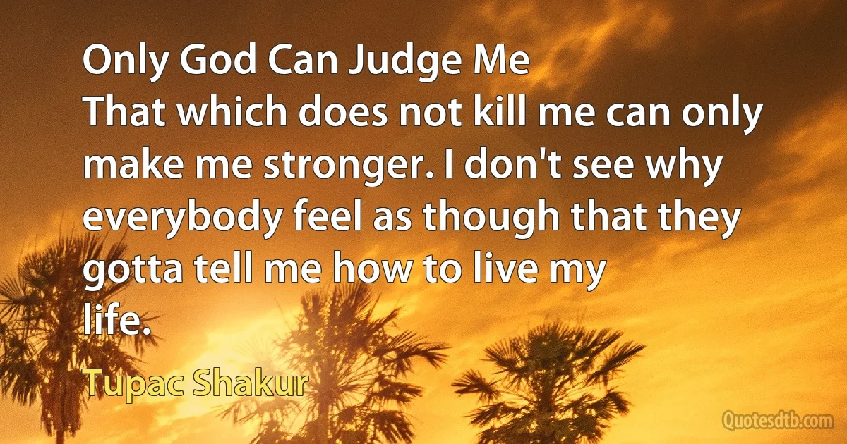 Only God Can Judge Me
That which does not kill me can only make me stronger. I don't see why everybody feel as though that they gotta tell me how to live my
life. (Tupac Shakur)