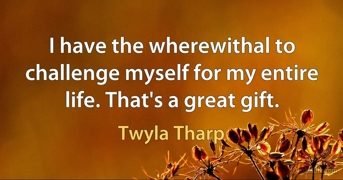 I have the wherewithal to challenge myself for my entire life. That's a great gift. (Twyla Tharp)