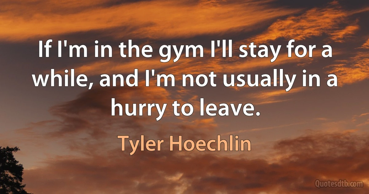 If I'm in the gym I'll stay for a while, and I'm not usually in a hurry to leave. (Tyler Hoechlin)