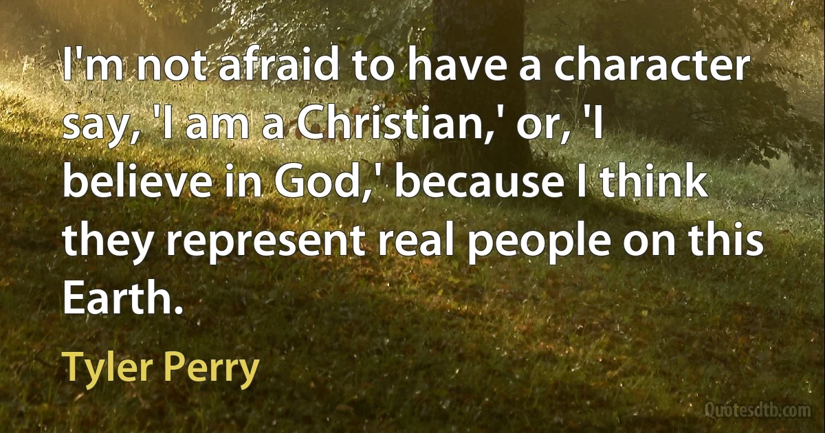 I'm not afraid to have a character say, 'I am a Christian,' or, 'I believe in God,' because I think they represent real people on this Earth. (Tyler Perry)