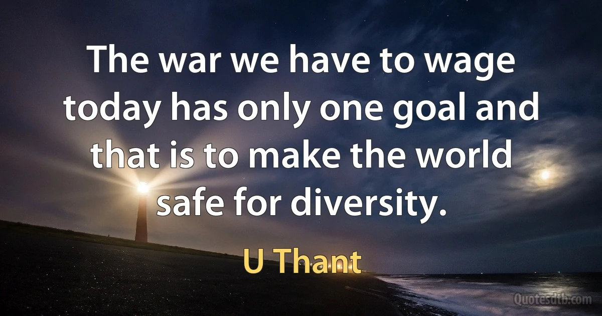 The war we have to wage today has only one goal and that is to make the world safe for diversity. (U Thant)