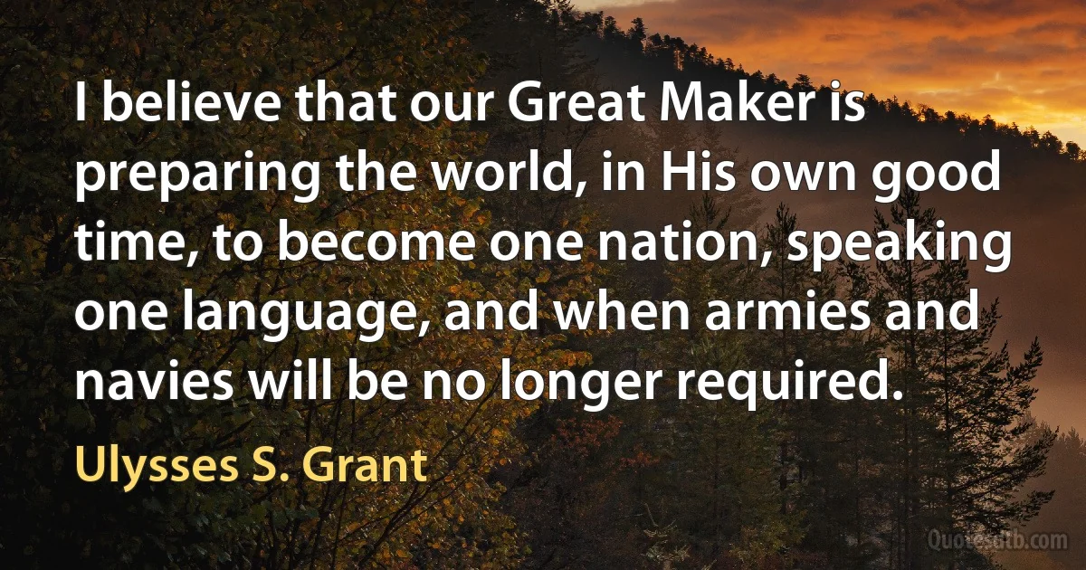 I believe that our Great Maker is preparing the world, in His own good time, to become one nation, speaking one language, and when armies and navies will be no longer required. (Ulysses S. Grant)